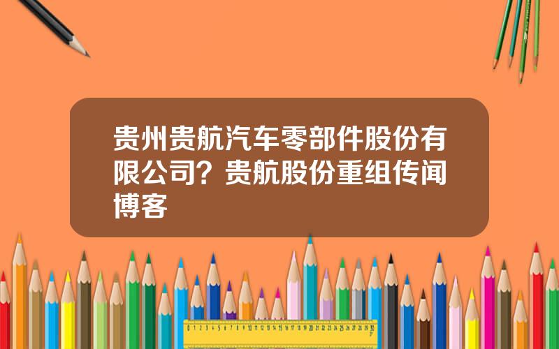 贵州贵航汽车零部件股份有限公司？贵航股份重组传闻 博客